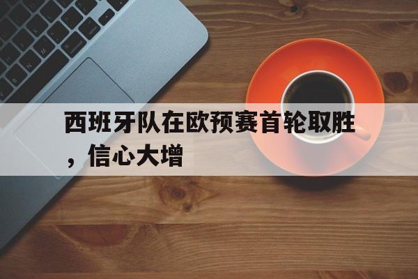 西班牙队在欧预赛首轮取胜，信心大增的简单介绍