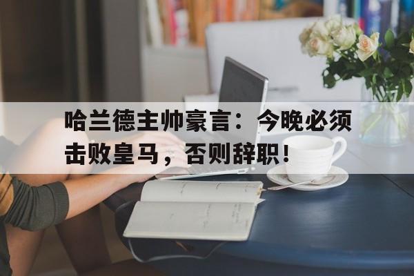哈兰德主帅豪言：今晚必须击败皇马，否则辞职！哈兰德主帅豪言今晚必须击败皇马,否则辞职了吗