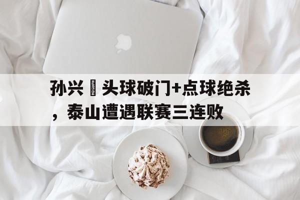 孙兴慜头球破门+点球绝杀，泰山遭遇联赛三连败